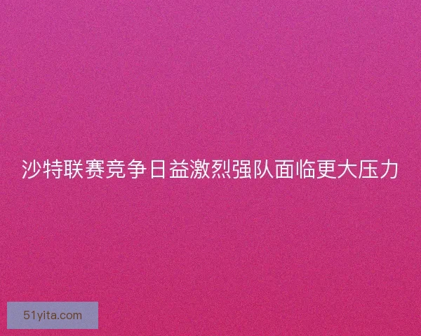 沙特联赛竞争日益激烈强队面临更大压力