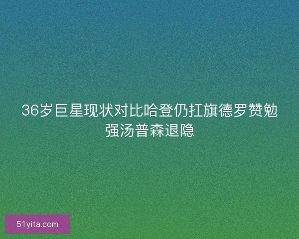 36岁巨星现状对比哈登仍扛旗德罗赞勉强汤普森退隐