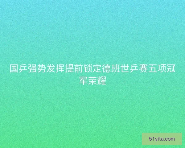 国乒强势发挥提前锁定德班世乒赛五项冠军荣耀