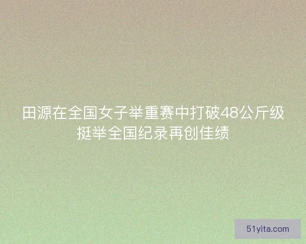 田源在全国女子举重赛中打破48公斤级挺举全国纪录再创佳绩