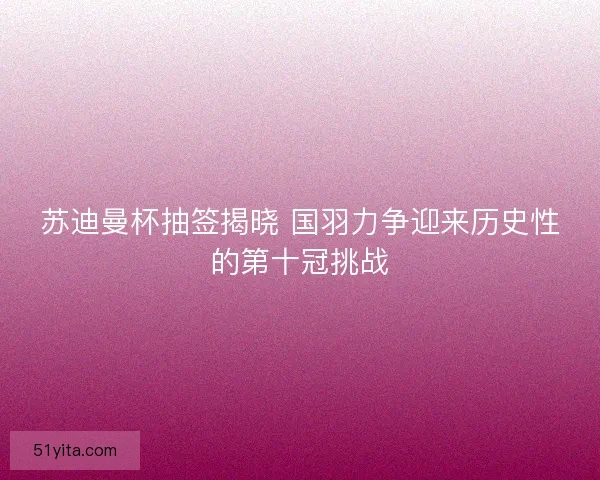 苏迪曼杯抽签揭晓 国羽力争迎来历史性的第十冠挑战