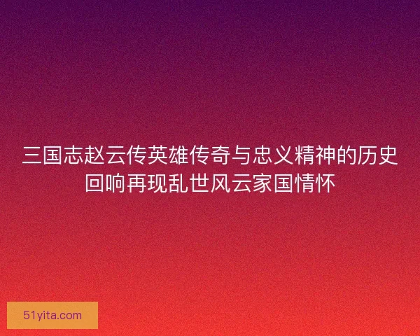 三国志赵云传英雄传奇与忠义精神的历史回响再现乱世风云家国情怀