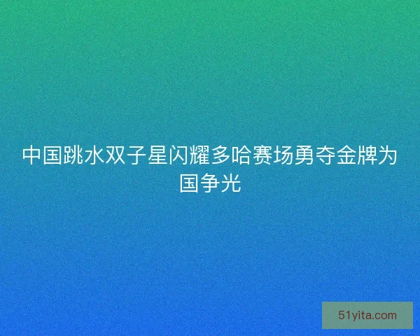 中国跳水双子星闪耀多哈赛场勇夺金牌为国争光