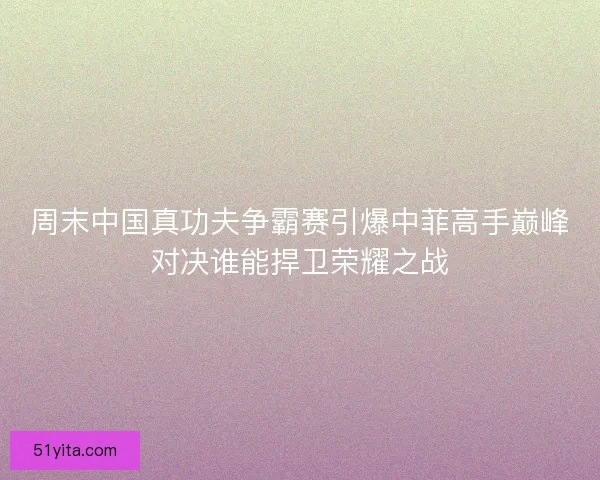 周末中国真功夫争霸赛引爆中菲高手巅峰对决谁能捍卫荣耀之战