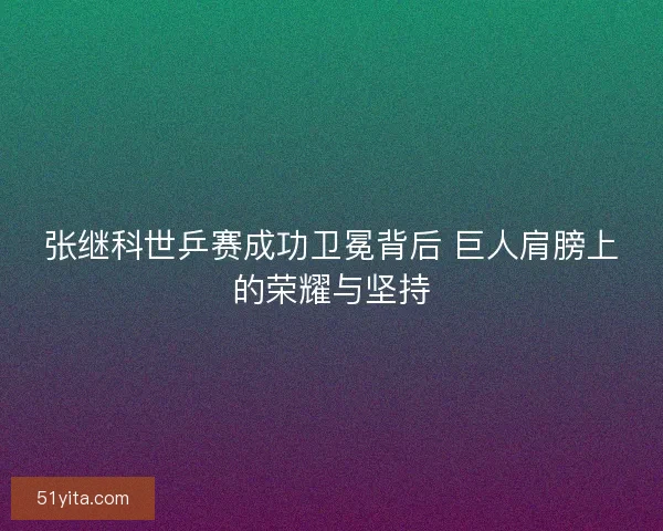 张继科世乒赛成功卫冕背后 巨人肩膀上的荣耀与坚持