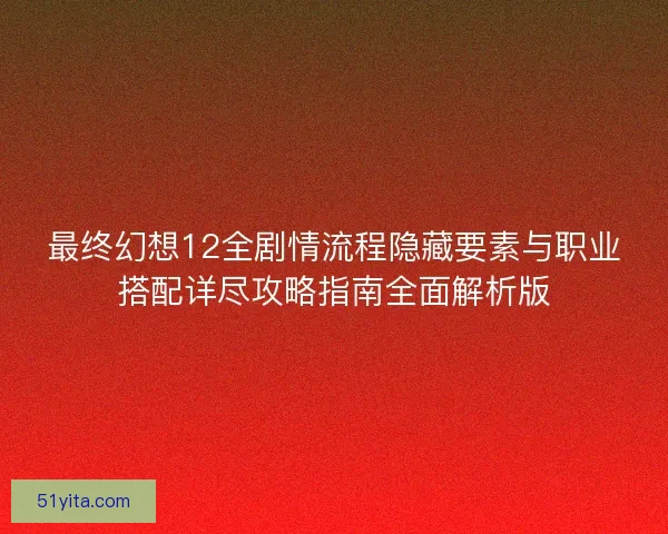 最终幻想12全剧情流程隐藏要素与职业搭配详尽攻略指南全面解析版