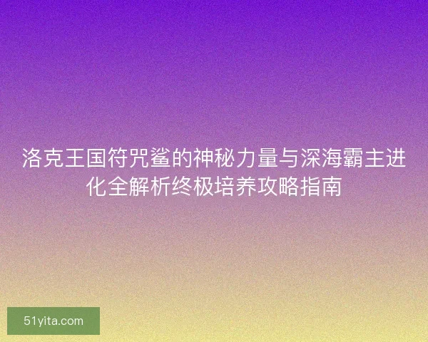 洛克王国符咒鲨的神秘力量与深海霸主进化全解析终极培养攻略指南