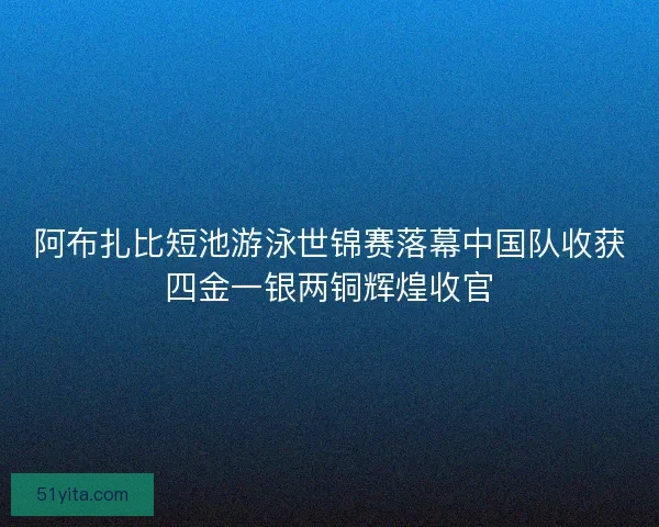 阿布扎比短池游泳世锦赛落幕中国队收获四金一银两铜辉煌收官