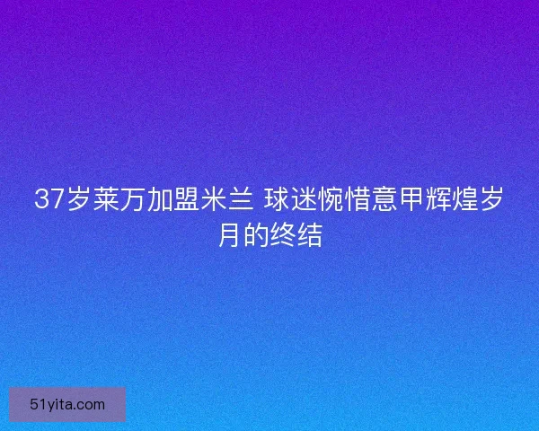37岁莱万加盟米兰 球迷惋惜意甲辉煌岁月的终结