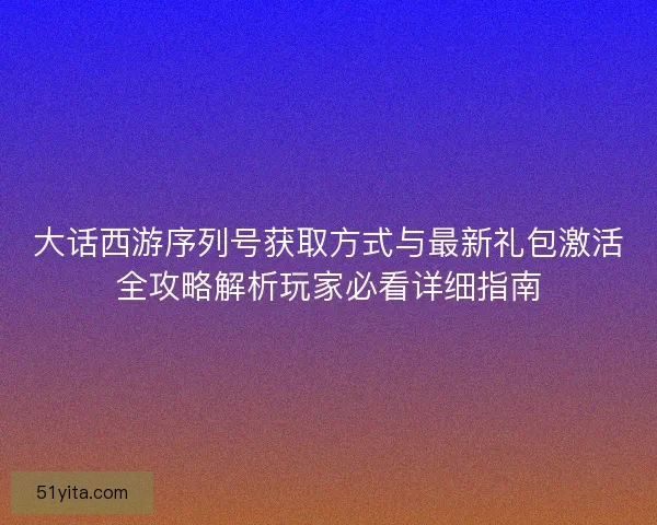 大话西游序列号获取方式与最新礼包激活全攻略解析玩家必看详细指南