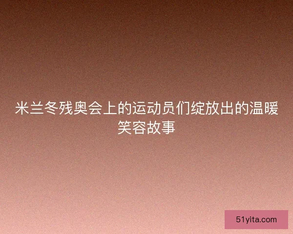 米兰冬残奥会上的运动员们绽放出的温暖笑容故事