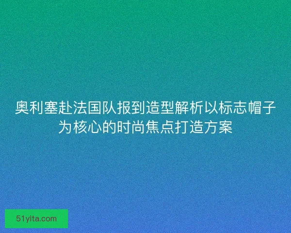 奥利塞赴法国队报到造型解析以标志帽子为核心的时尚焦点打造方案