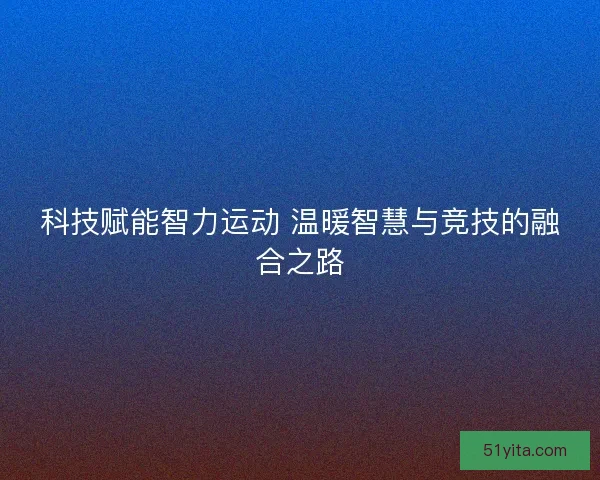 科技赋能智力运动 温暖智慧与竞技的融合之路