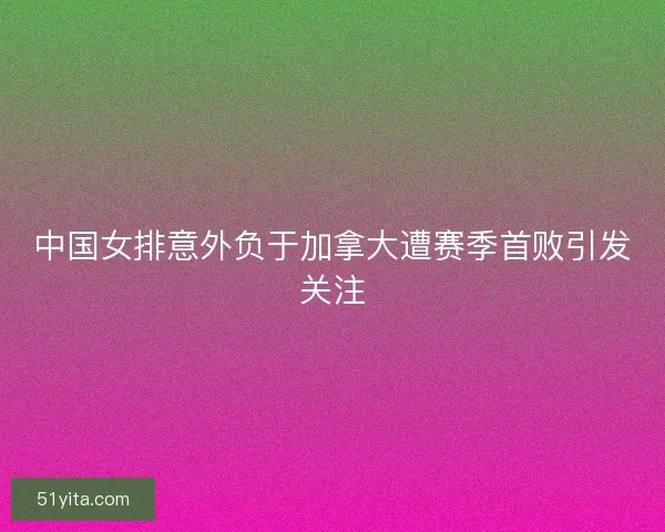 中国女排意外负于加拿大遭赛季首败引发关注