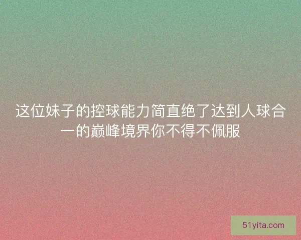 这位妹子的控球能力简直绝了达到人球合一的巅峰境界你不得不佩服