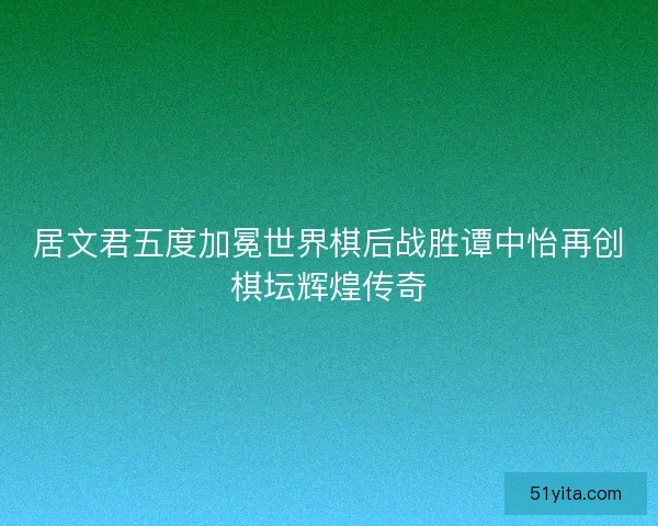 居文君五度加冕世界棋后战胜谭中怡再创棋坛辉煌传奇