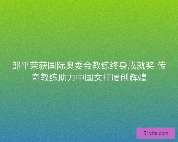 郎平荣获国际奥委会教练终身成就奖 传奇教练助力中国女排屡创辉煌