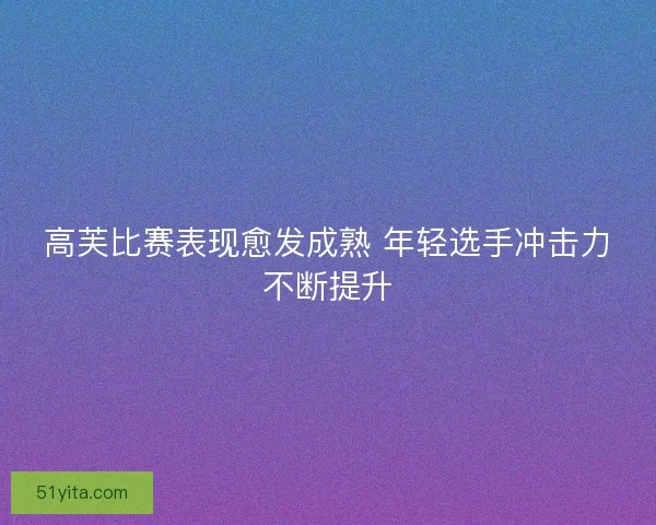 高芙比赛表现愈发成熟 年轻选手冲击力不断提升