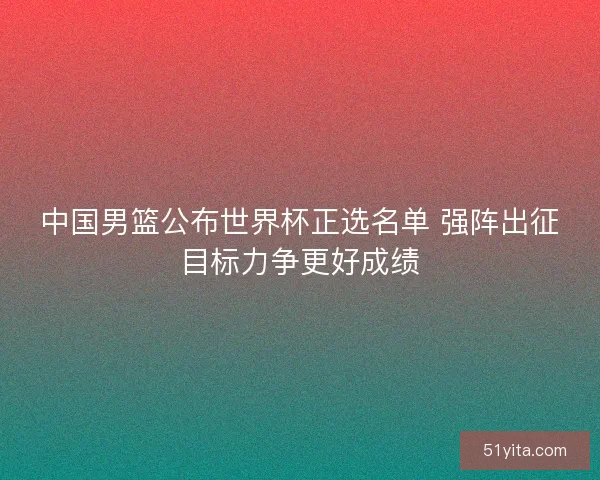 中国男篮公布世界杯正选名单 强阵出征目标力争更好成绩