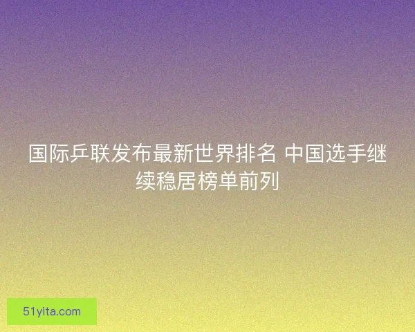 国际乒联发布最新世界排名 中国选手继续稳居榜单前列