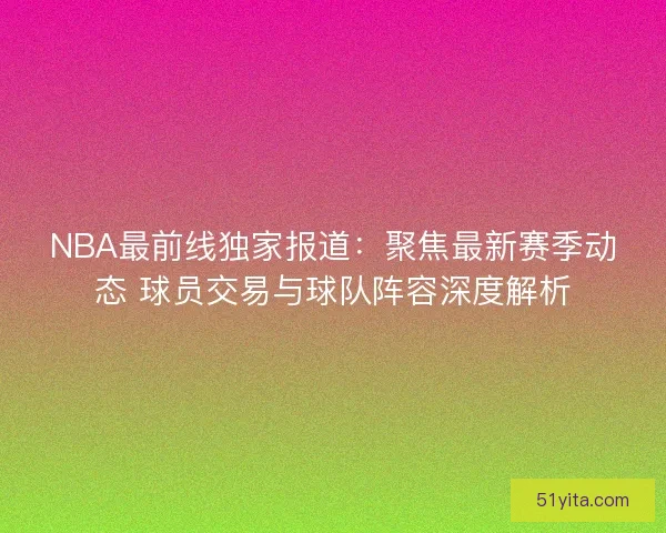 NBA最前线独家报道：聚焦最新赛季动态 球员交易与球队阵容深度解析